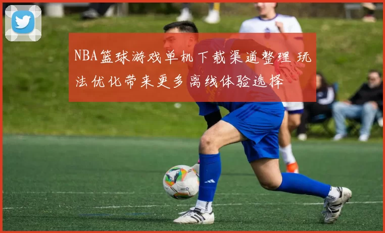 NBA篮球游戏单机下载渠道整理 玩法优化带来更多离线体验选择