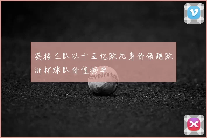 英格兰队以十五亿欧元身价领跑欧洲杯球队价值榜单