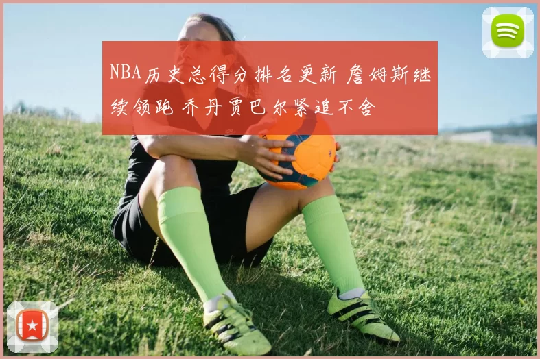 NBA历史总得分排名更新 詹姆斯继续领跑 乔丹贾巴尔紧追不舍