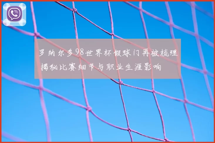 罗纳尔多98世界杯假球门再被梳理 揭秘比赛细节与职业生涯影响