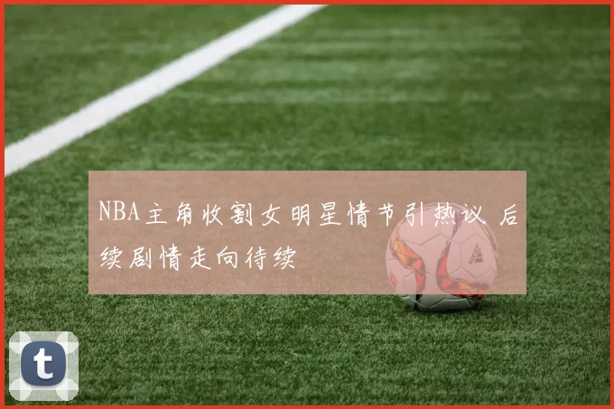 NBA主角收割女明星情节引热议 后续剧情走向待续