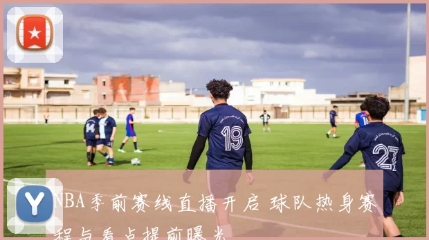 NBA季前赛线直播开启 球队热身赛程与看点提前曝光