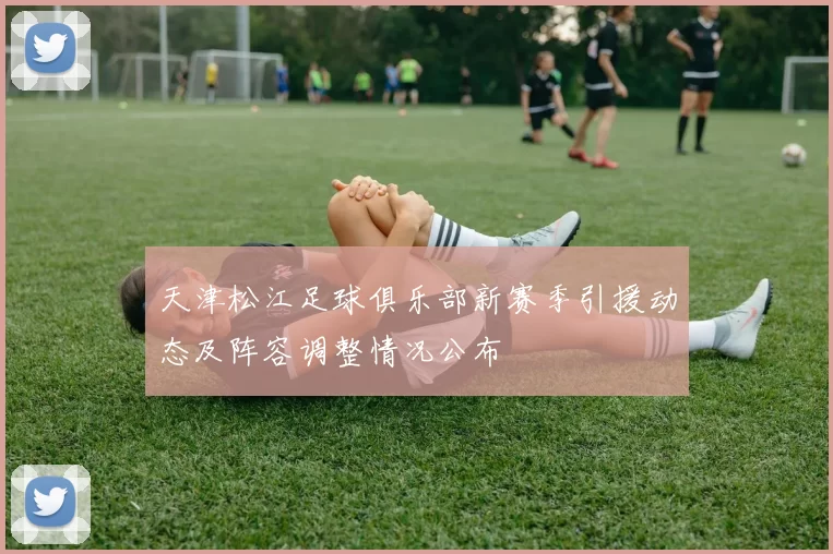 天津松江足球俱乐部新赛季引援动态及阵容调整情况公布