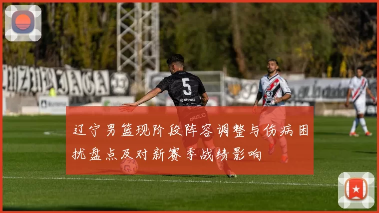 辽宁男篮现阶段阵容调整与伤病困扰盘点及对新赛季战绩影响