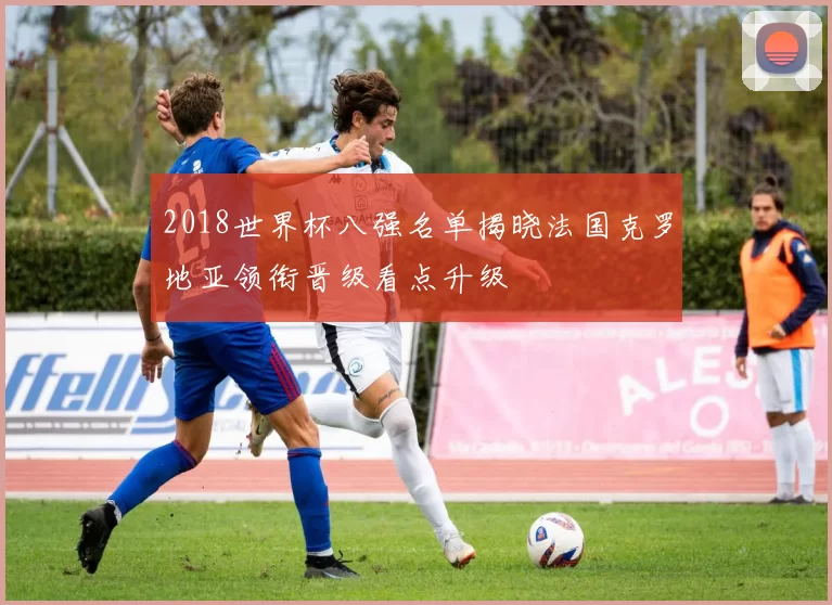 2018世界杯八强名单揭晓法国克罗地亚领衔晋级看点升级