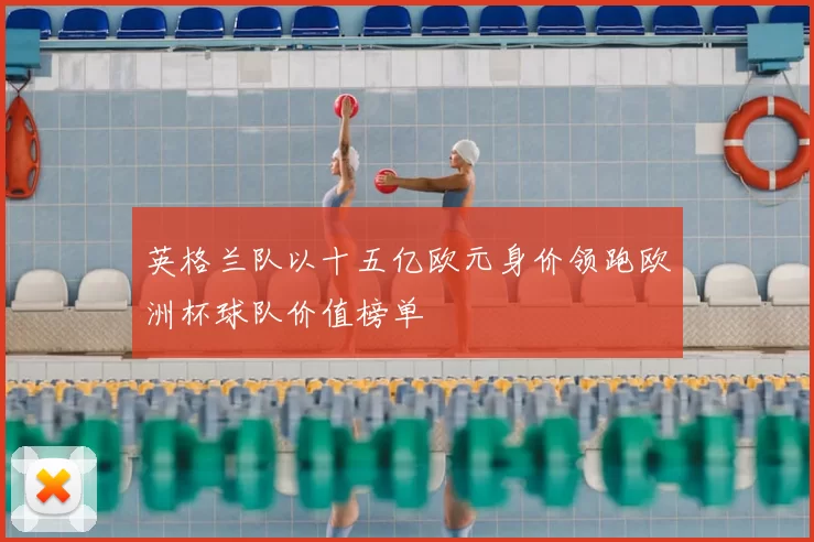 英格兰队以十五亿欧元身价领跑欧洲杯球队价值榜单