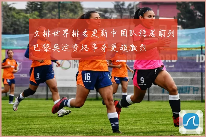 女排世界排名更新中国队稳居前列巴黎奥运资格争夺更趋激烈