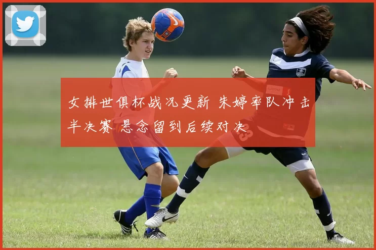 女排世俱杯战况更新 朱婷率队冲击半决赛 悬念留到后续对决