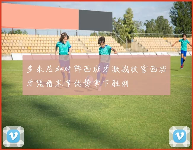 多米尼加对阵西班牙激战收官西班牙凭借末节优势拿下胜利