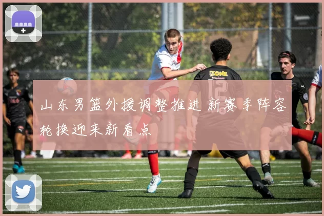 山东男篮外援调整推进 新赛季阵容轮换迎来新看点