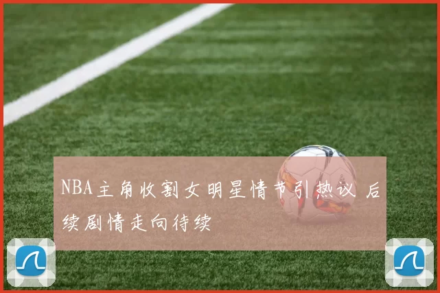 NBA主角收割女明星情节引热议 后续剧情走向待续