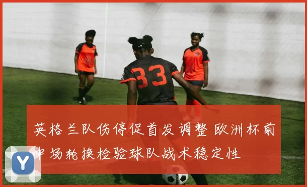 英格兰队伤停促首发调整 欧洲杯前中场轮换检验球队战术稳定性