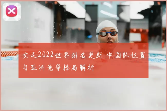 女足2022世界排名更新 中国队位置与亚洲竞争格局解析