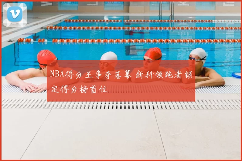 NBA得分王争夺落幕 新科领跑者锁定得分榜首位