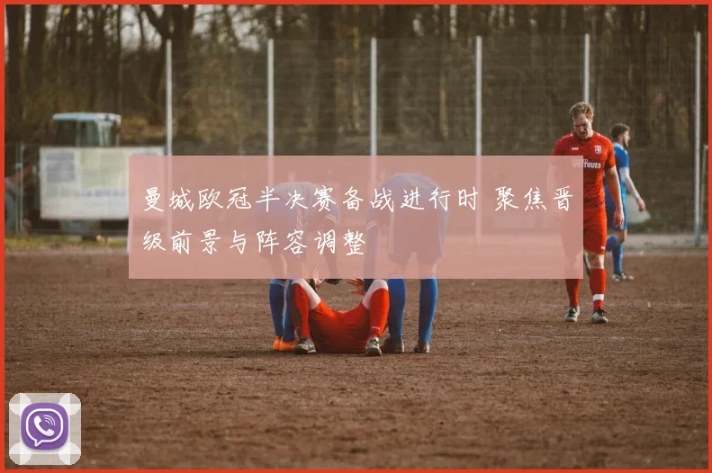 曼城欧冠半决赛备战进行时 聚焦晋级前景与阵容调整