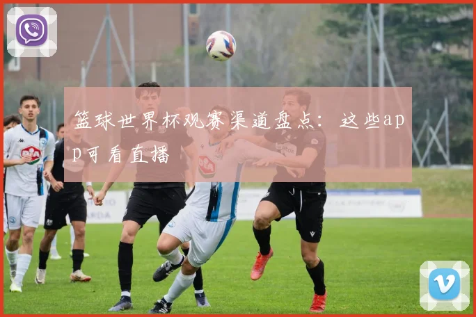 篮球世界杯观赛渠道盘点：这些app可看直播