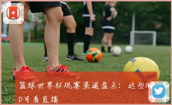 篮球世界杯观赛渠道盘点：这些app可看直播