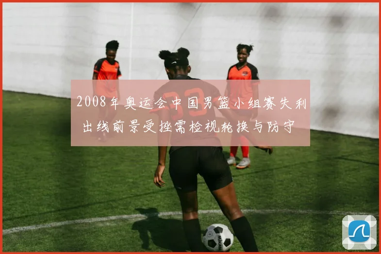 2008年奥运会中国男篮小组赛失利 出线前景受挫需检视轮换与防守